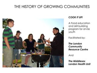 THE HISTORY OF GROWING COMMUNITIES
COOK IT UP!
A Food education
and skill building
program for at-risk
youth
Facilitated by:

The London
Community
Resource Centre
And

The Middlesex
London Health Unit

 