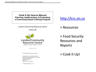 LONDON COMMUNITY RESOURCE CENTRE: Cook It Up! A How-To Manual

Cook It Up! How-to Manual
Planning, Implementing, & Evaluating
a Community-based Cooking Program

London Community Resource Centre
London, ON

http://lcrc.on.ca
> Resources
> Food Security
Resources and
Reports

November 1, 2010

For information, please contact:
Linda Davies, Executive Director
London Community Resource Centre
652 Elizabeth Street.
London, Ontario
N5Y 6L3
phone: 519-432-1801
e-mail:linda@lcrc.on.ca

> Cook It Up!

 