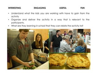 INTERESTING
•
•
•

ENGAGING

USEFUL

FUN

Understand what the kids you are working with have to gain from the
activity
Organize and deliver the activity in a way that is relevant to the
participants.
What are they learning in school that they can relate the activity to?

 