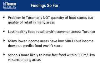 Findings So Far
 Problem in Toronto is NOT quantity of food stores but
quality of retail in many areas
 Less healthy food retail envir’t common across Toronto
 Many lower income areas have low MRFEI but income
does not predict food envir’t score
 Schools more likely to have fast food within 500m/1km
vs surrounding areas

 
