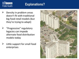Explanations?
 Density in problem areas
doesn’t fit with traditional
big food retail models (but
they’re trying to adapt)
 “Progressive” regulatory
legacies can impede
alternate food distribution
models today
 Little support for small food
enterprises

 