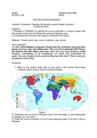 NAME: GRADE & SECTION:
ACTIVITY NO. DATE:
DRIFTED SUPERCONTINENT
Learning Competency: Describe the possible causes of plate movement
(S10ES-Ia-j-36.5)
Objective:
1. Recreate a PANGAEA by placing the cut-out continents in a piece of paper with
their position during the late Palaeozoic and early Mesozoic eras.
2. Cite at least two evidences that support Continental Drift Theory.
Materials: Present world map, cut-out continents, glue, scissor
KEY CONCEPT:
In 1912, Alfred Wegener proposed a theory that the continents had once been
joined, and over time had drifted apart. This was the Continental Drift Theory.
He believed that 250 million years ago, there was one huge landmass called
Pangaea, constituting of all landmasses on Earth and surrounded by
water. Can you imagine what would the Map look like then? That is what you
are going to make today.
Procedure:
1. Refer to this present world map as your guide in this activity. Move these
continents closer to each other to recreate Pangaea.
Figure 1
2.) Photocopy and cut out the continents found in the next page. In case photocopier
is available, you can draw it.
3.) Paste the cut-out continents in an A4 bond paper/any paper of its size to form a
Pangaea.
 
