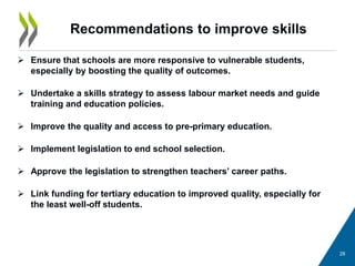 Recommendations to improve skills
 Ensure that schools are more responsive to vulnerable students,
especially by boosting the quality of outcomes.
 Undertake a skills strategy to assess labour market needs and guide
training and education policies.
 Improve the quality and access to pre-primary education.
 Implement legislation to end school selection.
 Approve the legislation to strengthen teachers’ career paths.
 Link funding for tertiary education to improved quality, especially for
the least well-off students.
28
 