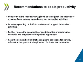 Recommendations to boost productivity
29
 Fully roll out the Productivity Agenda, to strengthen the capacity of
dynamic firms to scale up and carry out innovative activities.
 Increase spending on R&D to scale up and support innovative
activities.
 Further reduce the complexity of administrative procedures for
business and simplify sector-specific regulations.
 Pass the competition bill that strengthens sanctions for cartels,
reform the merger control regime and facilitate market studies.
 