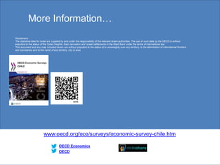 More Information…
www.oecd.org/eco/surveys/economic-survey-chile.htm
OECD
OECD Economics
Disclaimers:
The statistical data for Israel are supplied by and under the responsibility of the relevant Israeli authorities. The use of such data by the OECD is without
prejudice to the status of the Golan Heights, East Jerusalem and Israeli settlements in the West Bank under the terms of international law.
This document and any map included herein are without prejudice to the status of or sovereignty over any territory, to the delimitation of international frontiers
and boundaries and to the name of any territory, city or area.
30
 