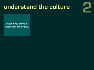 understand the culture
listen first. there is
wisdom in the crowd.
formulate hypothesis
for change and verify
them by test...