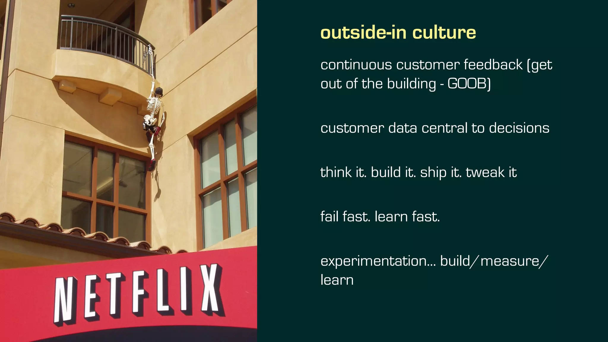 outside-in culture
continuous customer feedback (get
out of the building - GOOB)
customer data central to decisions
think it. build it. ship it. tweak it
fail fast. learn fast.
experimentation... build/measure/
learn
 