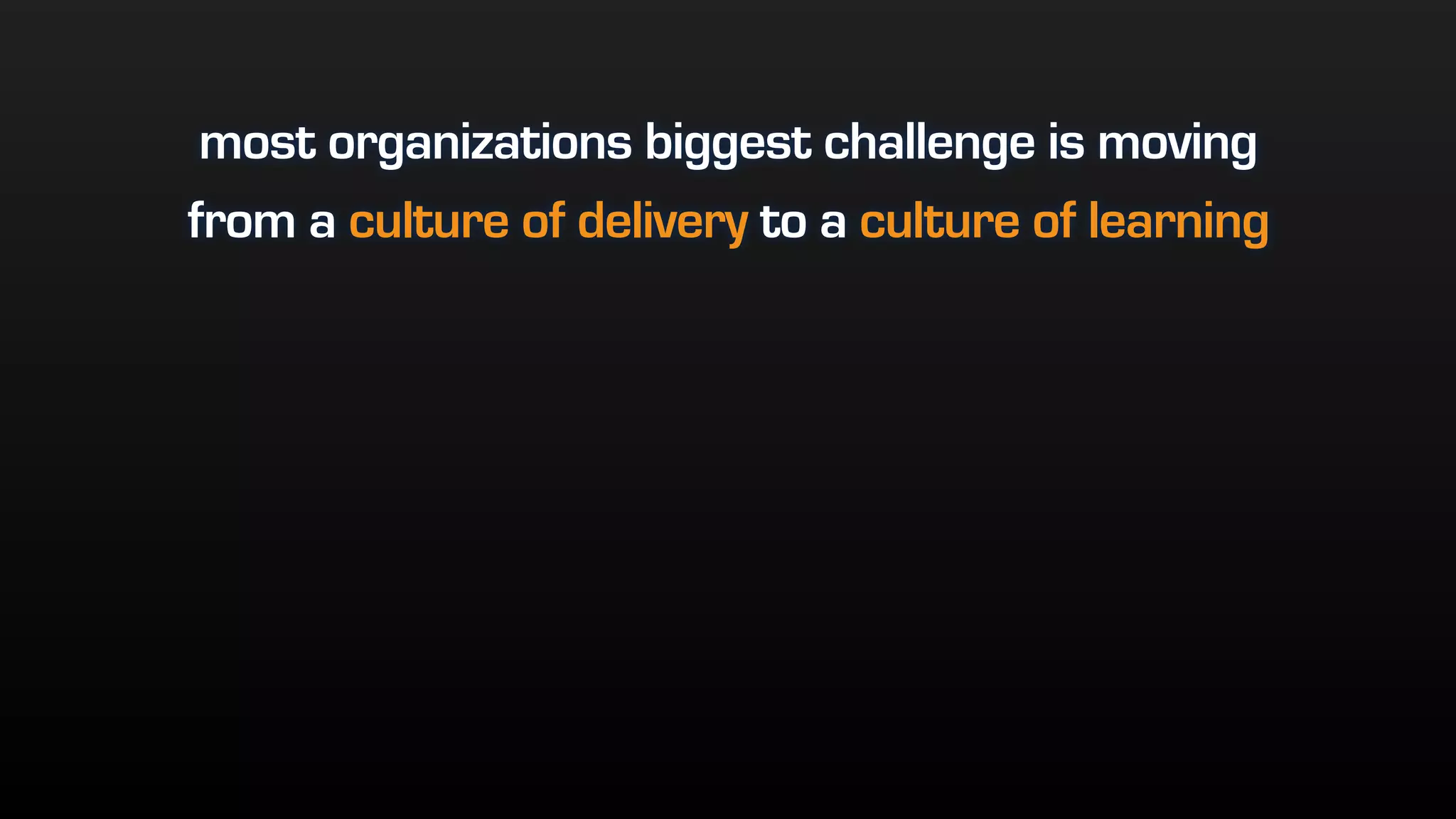 most organizations biggest challenge is moving
from a culture of delivery to a culture of learning
 