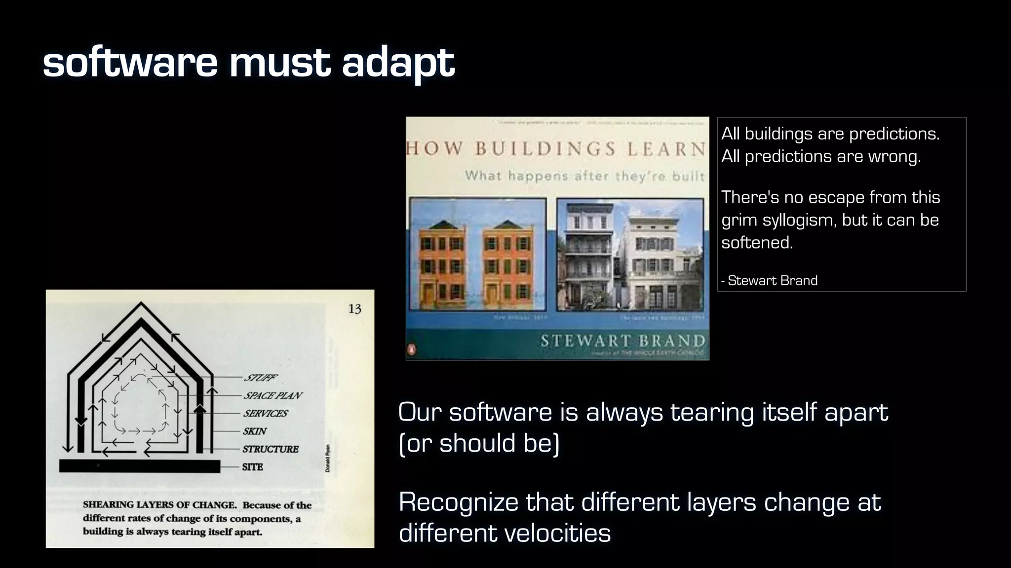 software must adapt
Our software is always tearing itself apart
(or should be)
Recognize that different layers change at
different velocities
All buildings are predictions.  
All predictions are wrong.
There's no escape from this
grim syllogism, but it can be
softened.
- Stewart Brand
 