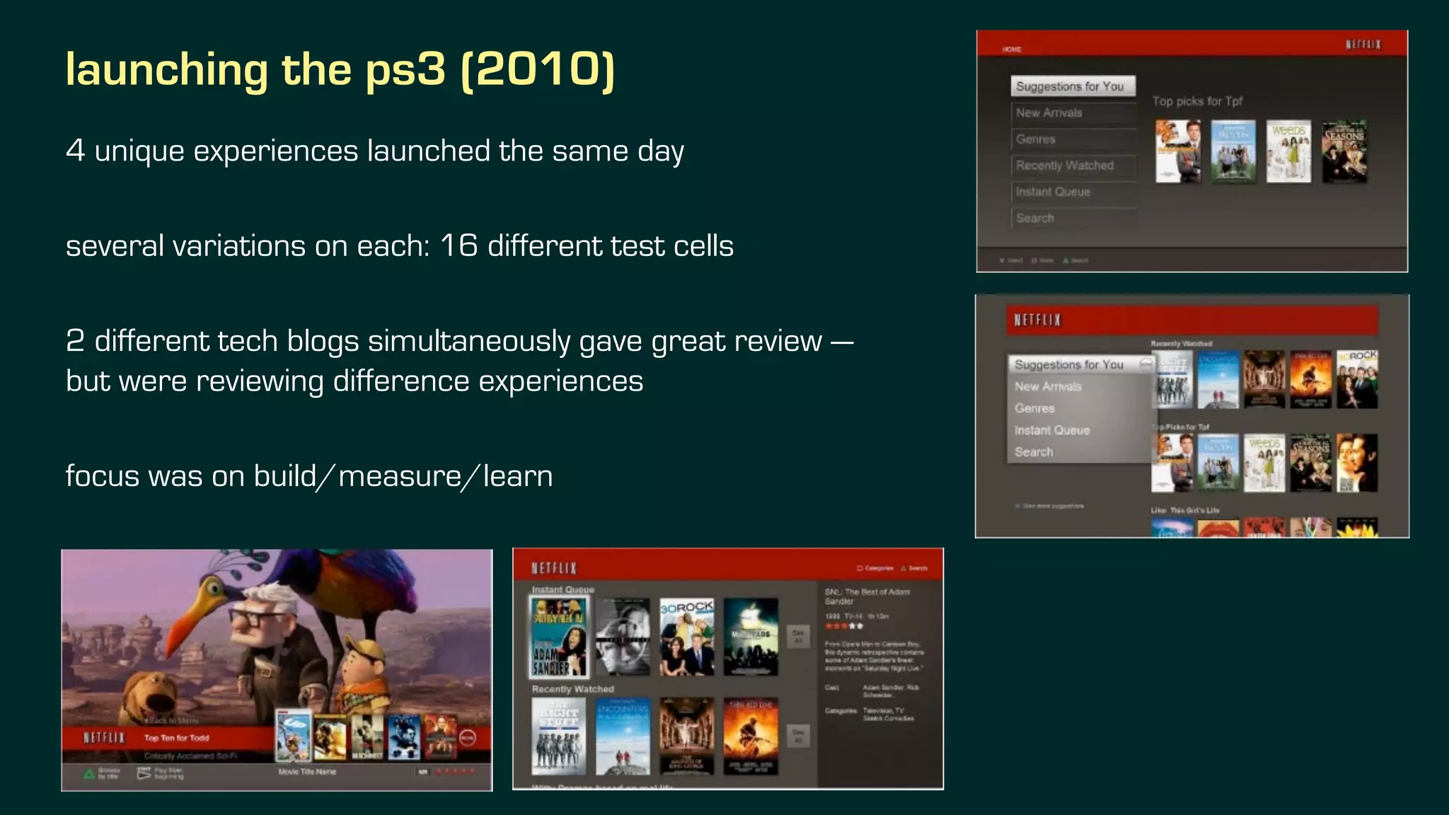 launching the ps3 (2010)
4 unique experiences launched the same day
several variations on each: 16 different test cells
2 different tech blogs simultaneously gave great review —
but were reviewing difference experiences
focus was on build/measure/learn
 