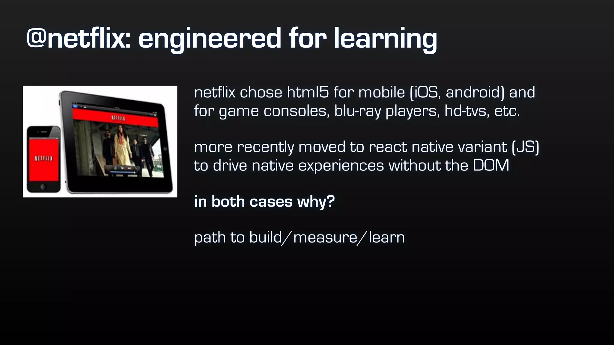@netflix: engineered for learning
netflix chose html5 for mobile (iOS, android) and
for game consoles, blu-ray players, hd-tvs, etc.
more recently moved to react native variant (JS)
to drive native experiences without the DOM
in both cases why?
path to build/measure/learn
 