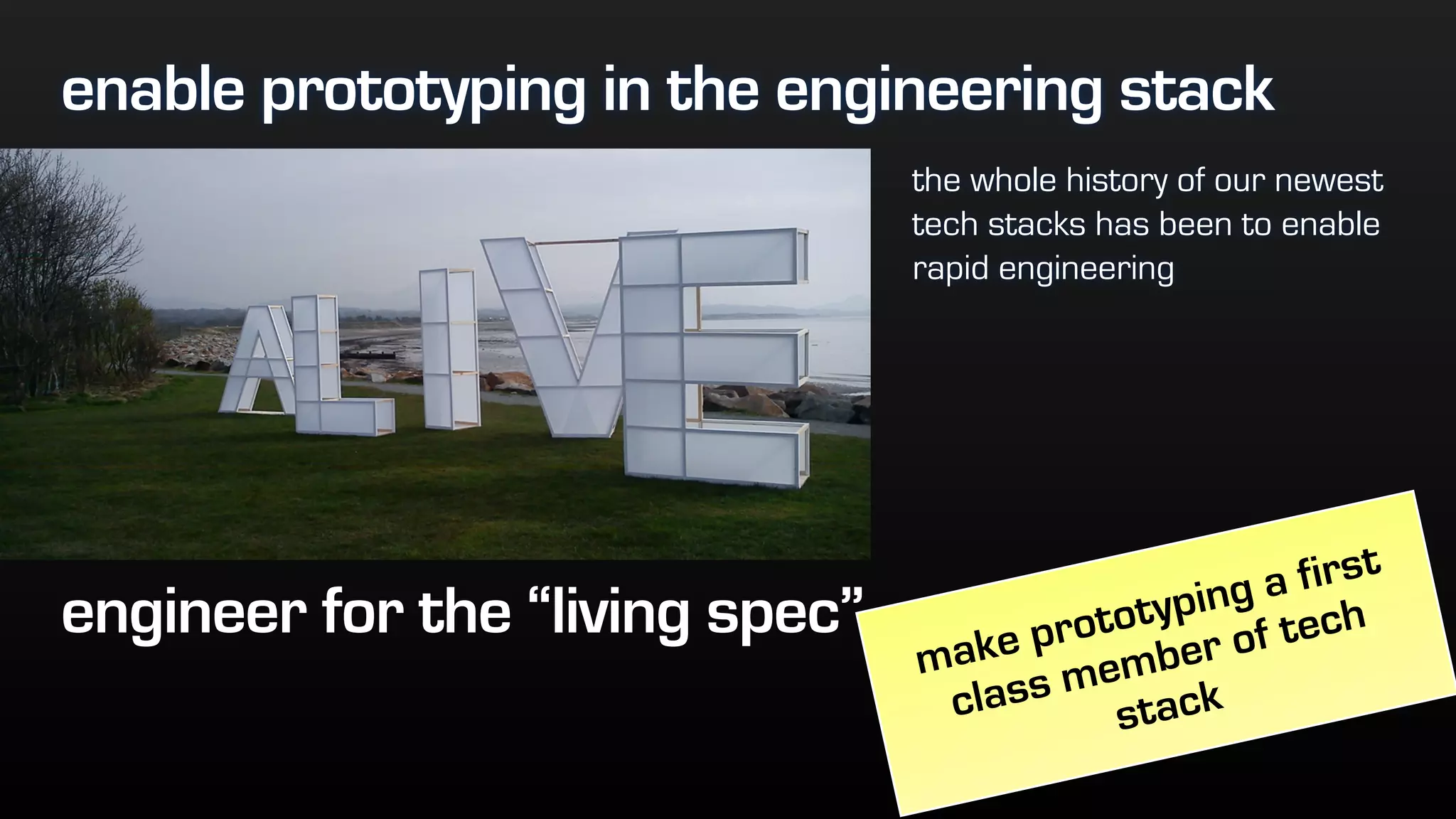 enable prototyping in the engineering stack
the whole history of our newest
tech stacks has been to enable
rapid engineering
engineer for the “living spec”
make prototyping a first
class member of tech
stack
 