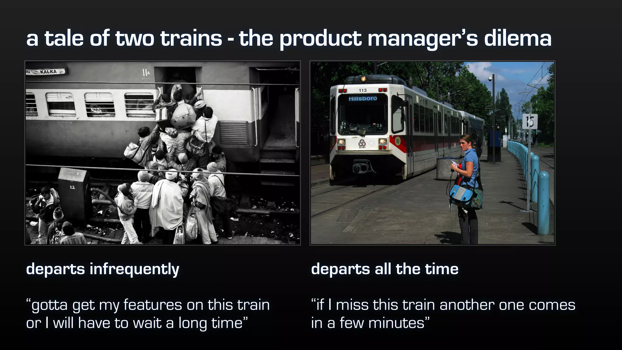 a tale of two trains - the product manager’s dilema
departs infrequently
“gotta get my features on this train
or I will have to wait a long time”
departs all the time
“if I miss this train another one comes
in a few minutes”
 