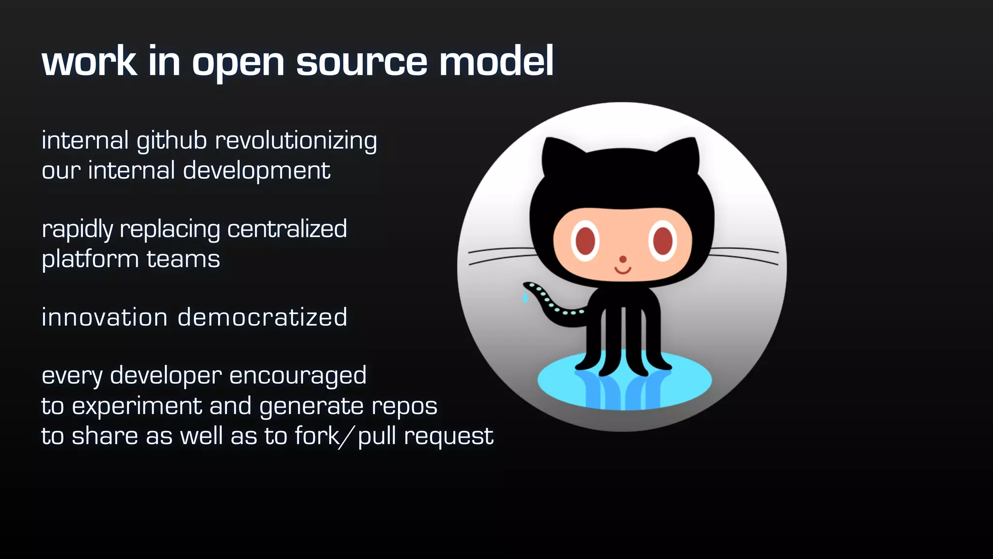 work in open source model
internal github revolutionizing  
our internal development
rapidly replacing centralized  
platform teams
innovation democratized
every developer encouraged  
to experiment and generate repos  
to share as well as to fork/pull request
 