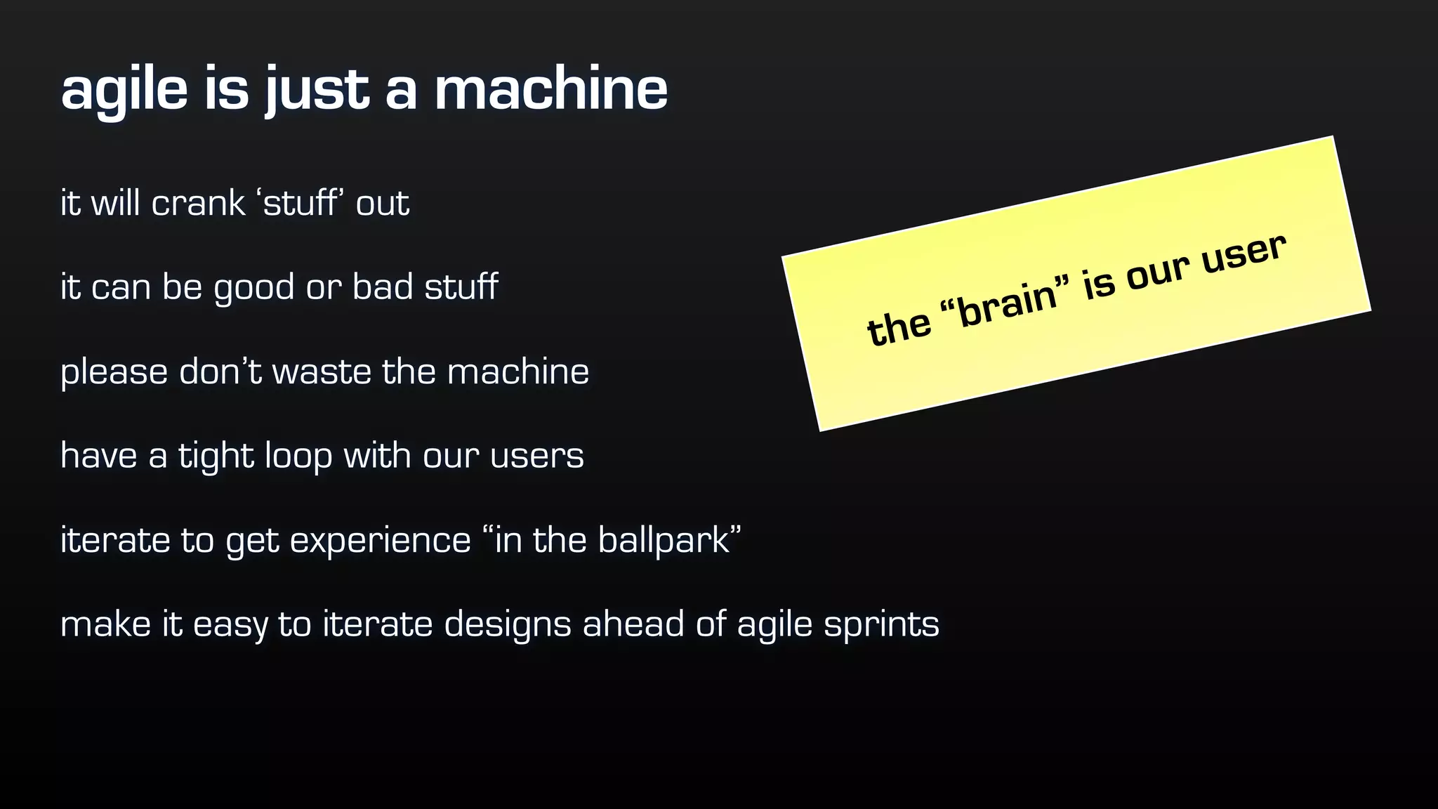agile is just a machine
it will crank ‘stuff’ out
it can be good or bad stuff
please don’t waste the machine
have a tight loop with our users
iterate to get experience “in the ballpark”
make it easy to iterate designs ahead of agile sprints
the “brain” is our user
 