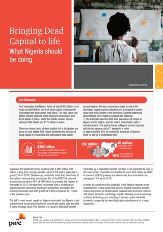 Bringing Dead
Capital to life
About PwC
At PwC, our purpose is to build trust in society and solve important problems. We’re a network of ﬁrms in 158 countries with more than 250,000
people who are committed to delivering quality in assurance, advisory and tax services. Find out more by visiting us at www.pwc.com/ng
www.pwc.com/ng
Nigeria is the largest economy in Africa with a GDP of $US 530
i
billion, a long term average growth rate of 3.5% and is expected to
ii
grow 2.3% in 2019 . Oil revenues contribute more than two-thirds of
the nation's revenue and constitutes 9% of the GDP. The informal
economy accounts for 65% of GDP which is amongst the highest in
the world. In 2017, the economy recovered from a recession as
global oil prices recovered and export production increased; the
economy recorded real GDP growth of 0.82% compared to -1.56%
in the previous year.
The IMF's most recent report on Nigeria concluded that Nigeria is set
to experience incremental decline to income per capita over the next
8 years, through 2022. This decline is a result of slow GDP growth
exceeded by a population growth rate that is not expected to slow in
the near future. Population is expected to reach 263 million by 2030.
In contrast, GDP is growing at a slower and less consistent rate,
averaging 1.4% since 2016.
In order to circumvent this projected crisis, Nigeria requires more
investment in critical areas that directly impact economic growth.
Heavy investment in infrastructure coupled with structural reforms
will loosen domestic and foreign capital, allowing more businesses
to thrive. In the long run, investing in human capital will yield
economic prosperity by overriding high unemployment in a large
population.
Our Estimate
PwC estimates that Nigeria holds at least $300 billion or as
much as $900 billion worth of dead capital in residential
real estate and agricultural land alone. The high value real
estate market segment holds between $230 billion and
$750 billion of value, while the middle market carries
between $60 billion and $170 billion in value.
There are many forms of dead capital but in this paper, we
focus on real estate. This report estimates the amount of
dead capital in residential and agricultural real estate
across Nigeria. We also recommend ways in which the
estimated capital can be unlocked and leveraged to create
value and grow wealth in the economy. Several underlying
assumptions were made to support this estimate.
1) The estimate assumes that total population of people in
Nigeria is 200 million, and 40 million households, with 5
members each. The typical house in Nigeria is over capacity
with an occupancy rate of 7 people to a room.
2) approximately 95% of household dwellings in Nigeria
1
have no title or a contestable title .
At least
or as much as $800 billion worth of
dead capital in residential real estate
and agricultural land alone.
$300 billion
200 million
people
40 million
households, with 5
members each
95%
have no title or a
contestable title
What Nigeria should
be doing
 
