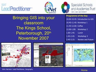 Bringing GIS into your classroom The Kings School, Peterborough, 20 th  November 2007 Programme of the Day 10.00-10.45: Introduction to GIS 10.45-11.45: Workshop 1 11.45-12.00: Coffee 12.00-1.00:  Workshop 2 1.00-1.45:  Lunch 1.45-2.45:  Workshop 3 2.45-3.15:  Review and Future  John Harrison: Lead Practitioner, Geography 