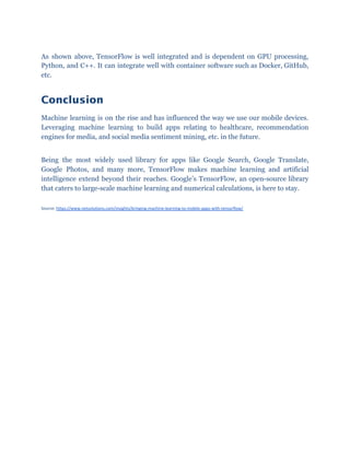 As shown above, TensorFlow is well integrated and is dependent on GPU processing,
Python, and C++. It can integrate well with container software such as Docker, GitHub,
etc.
Conclusion 
Machine learning is on the rise and has influenced the way we use our mobile devices.
Leveraging machine learning to build apps relating to healthcare, recommendation
engines for media, and social media sentiment mining, etc. in the future.
Being the most widely used library for apps like Google Search, Google Translate,
Google Photos, and many more, TensorFlow makes machine learning and artificial
intelligence extend beyond their reaches. Google’s TensorFlow, an open-source library
that caters to large-scale machine learning and numerical calculations, is here to stay.
Source: ​https://www.netsolutions.com/insights/bringing-machine-learning-to-mobile-apps-with-tensorflow/
 
