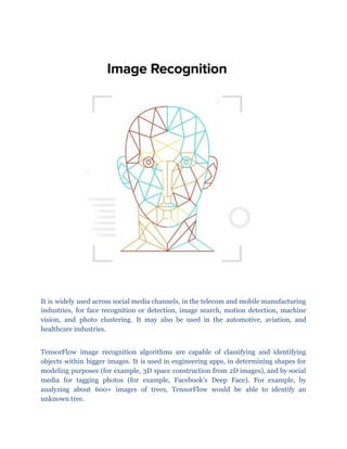 It is widely used across social media channels, in the telecom and mobile manufacturing
industries, for face recognition or detection, image search, motion detection, machine
vision, and photo clustering. It may also be used in the automotive, aviation, and
healthcare industries.
TensorFlow image recognition algorithms are capable of classifying and identifying
objects within bigger images. It is used in engineering apps, in determining shapes for
modeling purposes (for example, 3D space construction from 2D images), and by social
media for tagging photos (for example, Facebook’s Deep Face). For example, by
analyzing about 600+ images of trees, TensorFlow would be able to identify an
unknown tree.
 