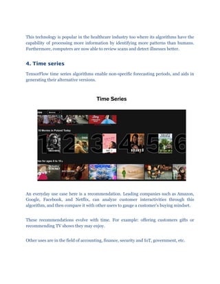 This technology is popular in the healthcare industry too where its algorithms have the
capability of processing more information by identifying more patterns than humans.
Furthermore, computers are now able to review scans and detect illnesses better.
4. Time series 
TensorFlow time series algorithms enable non-specific forecasting periods, and aids in
generating their alternative versions.
An everyday use case here is a recommendation. Leading companies such as Amazon,
Google, Facebook, and Netflix, can analyze customer interactivities through this
algorithm, and then compare it with other users to gauge a customer’s buying mindset.
These recommendations evolve with time. For example: offering customers gifts or
recommending TV shows they may enjoy.
Other uses are in the field of accounting, finance, security and IoT, government, etc.
 
