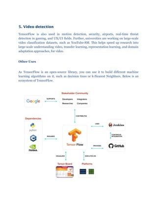 5. Video detection 
TensorFlow is also used in motion detection, security, airports, real-time threat
detection in gaming, and UX/UI fields. Further, universities are working on large-scale
video classification datasets, such as YouTube-8M. This helps speed up research into
large-scale understanding video, transfer learning, representation learning, and domain
adaptation approaches, for video.
Other Uses
As TensorFlow is an open-source library, you can use it to build different machine
learning algorithms on it, such as decision trees or k-Nearest Neighbors. Below is an
ecosystem of TensorFlow.
 