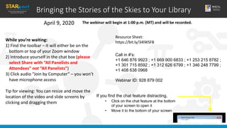 Bringing the Stories of the Skies to Your Library
April 9, 2020
While you’re waiting:
1) Find the toolbar – it will either be on the
bottom or top of your Zoom window
2) Introduce yourself in the chat box (please
select Share with “All Panelists and
Attendees” not “All Panelists”)
3) Click audio “Join by Computer” – you won’t
have microphone access
Tip for viewing: You can resize and move the
location of the video and slide screens by
clicking and dragging them
If you find the chat feature distracting,
• Click on the chat feature at the bottom
of your screen to open it
• Move it to the bottom of your screen
The webinar will begin at 1:00 p.m. (MT) and will be recorded.
Resource Sheet:
https://bit.ly/34lWSFB
Call in #’s:
+1 646 876 9923 ; +1 669 900 6833 ; +1 253 215 8782 ;
+1 301 715 8592 ; +1 312 626 6799 ; +1 346 248 7799 ;
+1 408 638 0968
Webinar ID: 928 879 002
 
