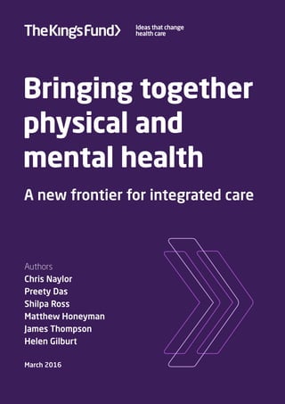 Bringing together
physical and
mental health
A new frontier for integrated care
Authors
Chris Naylor
Preety Das
Shilpa Ross
Matthew Honeyman
James Thompson
Helen Gilburt
March 2016
 