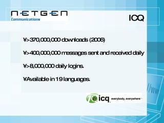 ICQ >370,000,000 downloads (2006)  • >400,000,000 messages sent and received daily • >8,000,000 daily logins. • Available in 19 languages. 
