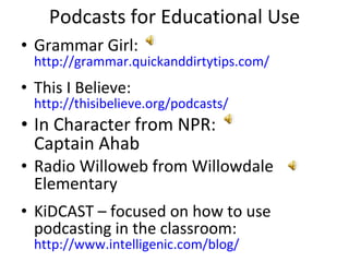 Podcasts for Educational Use Grammar Girl:  http://grammar.quickanddirtytips.com/   This I Believe:  http://thisibelieve.org/podcasts/   In Character from NPR:  Captain Ahab  Radio Willoweb from Willowdale Elementary  KiDCAST – focused on how to use podcasting in the classroom:  http://www.intelligenic.com/blog/ 