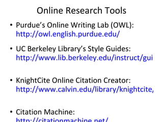 Online Research Tools Purdue’s Online Writing Lab (OWL):  http://owl.english.purdue.edu/   UC Berkeley Library’s Style Guides:  http://www.lib.berkeley.edu/instruct/guides/citations.html   KnightCite Online Citation Creator:  http://www.calvin.edu/library/knightcite/   Citation Machine:  http://citationmachine.net/   