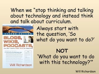 When we “stop thinking and talking about technology and instead think and talk about curriculum.  Always start with  the question, ‘So  what do you want to do?’  NOT     ‘What do you want to do    with this technology?’” Will Richardson 