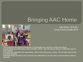 This training is for parents/caregivers of individuals who use low or high technology
augmentative and alternative communication (AAC). We will discuss ways to make AAC part of
your family’s
everyday life, gradually and seamlessly, without disrupting your routine. We will also look at how
to include siblings,
extended family members and personal care attendants to be the best communication partners
possible.
Kate Ahern, M.S.Ed.
Camp Communicate 2013
 