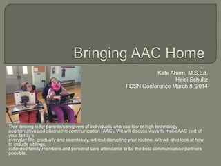 Kate Ahern, M.S.Ed.
Heidi Schultz
FCSN Conference March 8, 2014

This training is for parents/caregivers of individuals who use low or high technology
augmentative and alternative communication (AAC). We will discuss ways to make AAC part of
your family’s
everyday life, gradually and seamlessly, without disrupting your routine. We will also look at how
to include siblings,
extended family members and personal care attendants to be the best communication partners
possible.

 