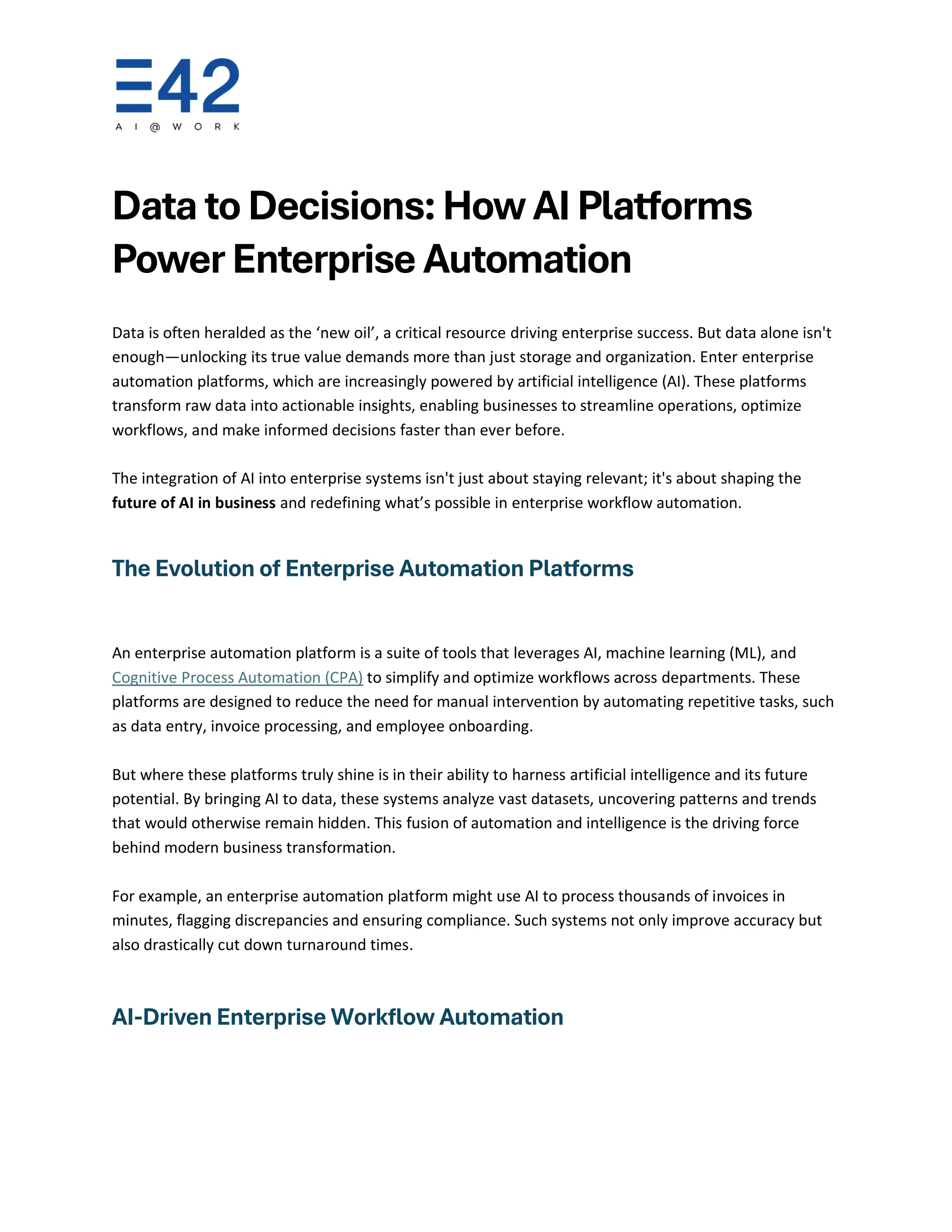 Data to Decisions: How AI Platforms
Power Enterprise Automation
Data is often heralded as the ‘new oil’, a critical resource driving enterprise success. But data alone isn't
enough—unlocking its true value demands more than just storage and organization. Enter enterprise
automation platforms, which are increasingly powered by artificial intelligence (AI). These platforms
transform raw data into actionable insights, enabling businesses to streamline operations, optimize
workflows, and make informed decisions faster than ever before.
The integration of AI into enterprise systems isn't just about staying relevant; it's about shaping the
future of AI in business and redefining what’s possible in enterprise workflow automation.
The Evolution of Enterprise Automation Platforms
An enterprise automation platform is a suite of tools that leverages AI, machine learning (ML), and
Cognitive Process Automation (CPA) to simplify and optimize workflows across departments. These
platforms are designed to reduce the need for manual intervention by automating repetitive tasks, such
as data entry, invoice processing, and employee onboarding.
But where these platforms truly shine is in their ability to harness artificial intelligence and its future
potential. By bringing AI to data, these systems analyze vast datasets, uncovering patterns and trends
that would otherwise remain hidden. This fusion of automation and intelligence is the driving force
behind modern business transformation.
For example, an enterprise automation platform might use AI to process thousands of invoices in
minutes, flagging discrepancies and ensuring compliance. Such systems not only improve accuracy but
also drastically cut down turnaround times.
AI-Driven Enterprise Workflow Automation
 