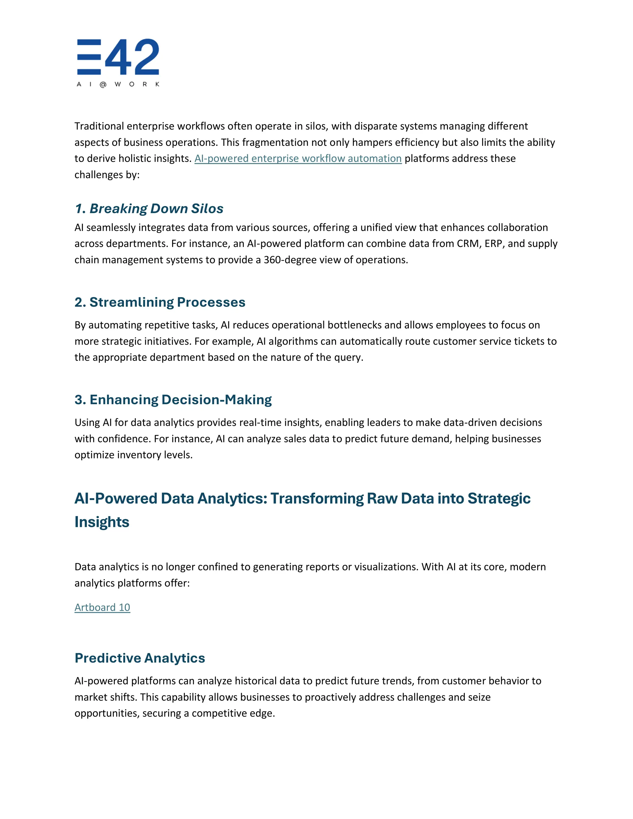 Traditional enterprise workflows often operate in silos, with disparate systems managing different
aspects of business operations. This fragmentation not only hampers efficiency but also limits the ability
to derive holistic insights. AI-powered enterprise workflow automation platforms address these
challenges by:
1. Breaking Down Silos
AI seamlessly integrates data from various sources, offering a unified view that enhances collaboration
across departments. For instance, an AI-powered platform can combine data from CRM, ERP, and supply
chain management systems to provide a 360-degree view of operations.
2. Streamlining Processes
By automating repetitive tasks, AI reduces operational bottlenecks and allows employees to focus on
more strategic initiatives. For example, AI algorithms can automatically route customer service tickets to
the appropriate department based on the nature of the query.
3. Enhancing Decision-Making
Using AI for data analytics provides real-time insights, enabling leaders to make data-driven decisions
with confidence. For instance, AI can analyze sales data to predict future demand, helping businesses
optimize inventory levels.
AI-Powered Data Analytics: Transforming Raw Data into Strategic
Insights
Data analytics is no longer confined to generating reports or visualizations. With AI at its core, modern
analytics platforms offer:
Artboard 10
Predictive Analytics
AI-powered platforms can analyze historical data to predict future trends, from customer behavior to
market shifts. This capability allows businesses to proactively address challenges and seize
opportunities, securing a competitive edge.
 