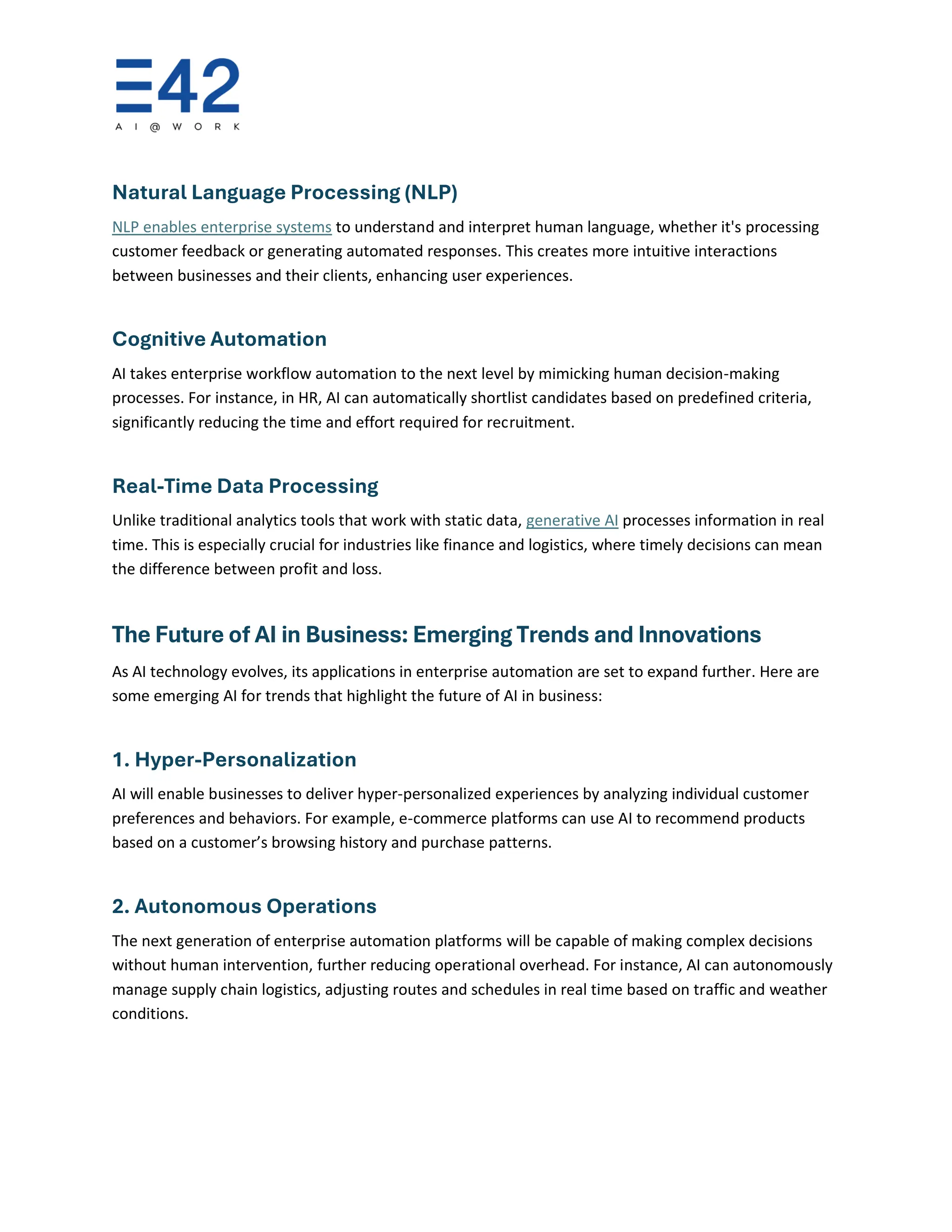 Natural Language Processing (NLP)
NLP enables enterprise systems to understand and interpret human language, whether it's processing
customer feedback or generating automated responses. This creates more intuitive interactions
between businesses and their clients, enhancing user experiences.
Cognitive Automation
AI takes enterprise workflow automation to the next level by mimicking human decision-making
processes. For instance, in HR, AI can automatically shortlist candidates based on predefined criteria,
significantly reducing the time and effort required for recruitment.
Real-Time Data Processing
Unlike traditional analytics tools that work with static data, generative AI processes information in real
time. This is especially crucial for industries like finance and logistics, where timely decisions can mean
the difference between profit and loss.
The Future of AI in Business: Emerging Trends and Innovations
As AI technology evolves, its applications in enterprise automation are set to expand further. Here are
some emerging AI for trends that highlight the future of AI in business:
1. Hyper-Personalization
AI will enable businesses to deliver hyper-personalized experiences by analyzing individual customer
preferences and behaviors. For example, e-commerce platforms can use AI to recommend products
based on a customer’s browsing history and purchase patterns.
2. Autonomous Operations
The next generation of enterprise automation platforms will be capable of making complex decisions
without human intervention, further reducing operational overhead. For instance, AI can autonomously
manage supply chain logistics, adjusting routes and schedules in real time based on traffic and weather
conditions.
 