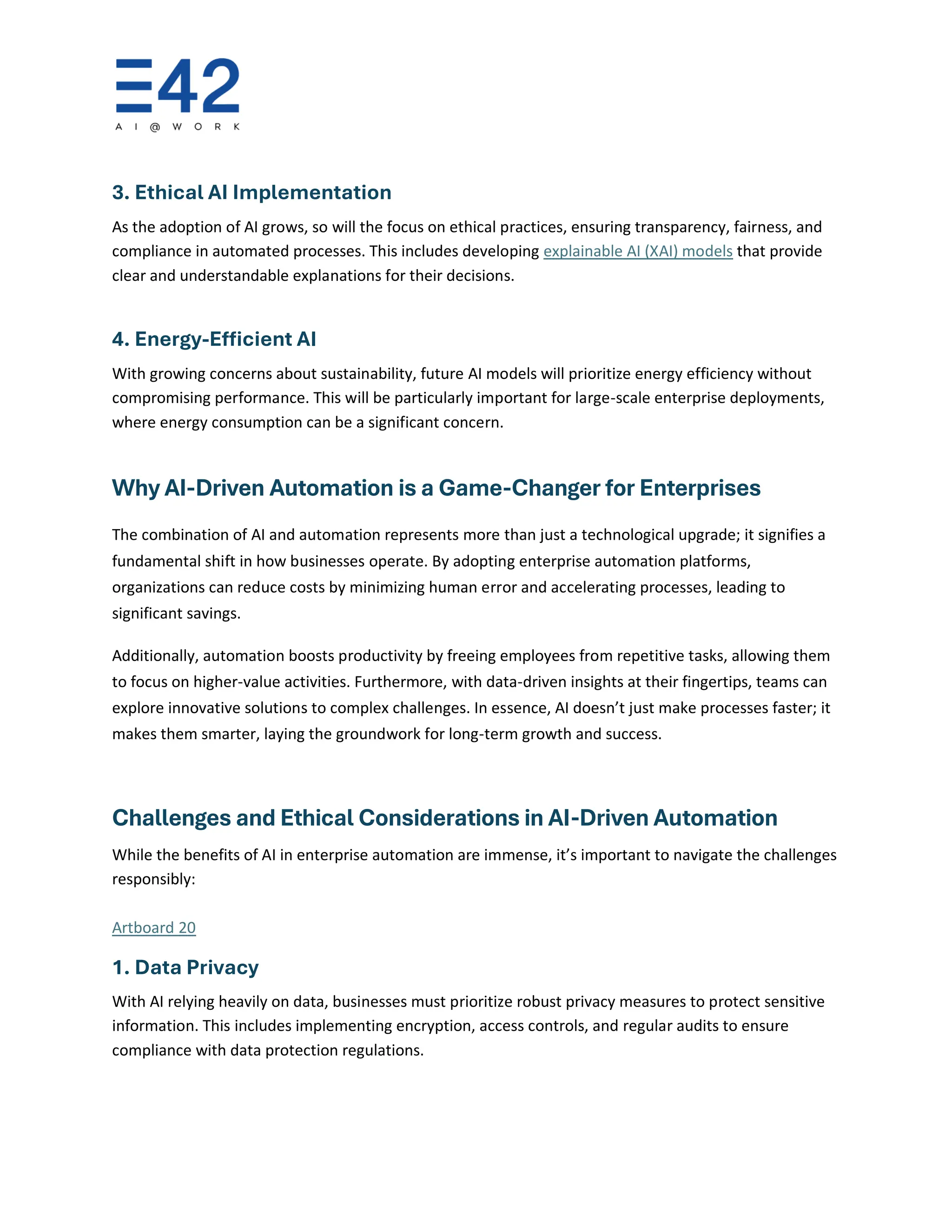 3. Ethical AI Implementation
As the adoption of AI grows, so will the focus on ethical practices, ensuring transparency, fairness, and
compliance in automated processes. This includes developing explainable AI (XAI) models that provide
clear and understandable explanations for their decisions.
4. Energy-Efficient AI
With growing concerns about sustainability, future AI models will prioritize energy efficiency without
compromising performance. This will be particularly important for large-scale enterprise deployments,
where energy consumption can be a significant concern.
Why AI-Driven Automation is a Game-Changer for Enterprises
The combination of AI and automation represents more than just a technological upgrade; it signifies a
fundamental shift in how businesses operate. By adopting enterprise automation platforms,
organizations can reduce costs by minimizing human error and accelerating processes, leading to
significant savings.
Additionally, automation boosts productivity by freeing employees from repetitive tasks, allowing them
to focus on higher-value activities. Furthermore, with data-driven insights at their fingertips, teams can
explore innovative solutions to complex challenges. In essence, AI doesn’t just make processes faster; it
makes them smarter, laying the groundwork for long-term growth and success.
Challenges and Ethical Considerations in AI-Driven Automation
While the benefits of AI in enterprise automation are immense, it’s important to navigate the challenges
responsibly:
Artboard 20
1. Data Privacy
With AI relying heavily on data, businesses must prioritize robust privacy measures to protect sensitive
information. This includes implementing encryption, access controls, and regular audits to ensure
compliance with data protection regulations.
 