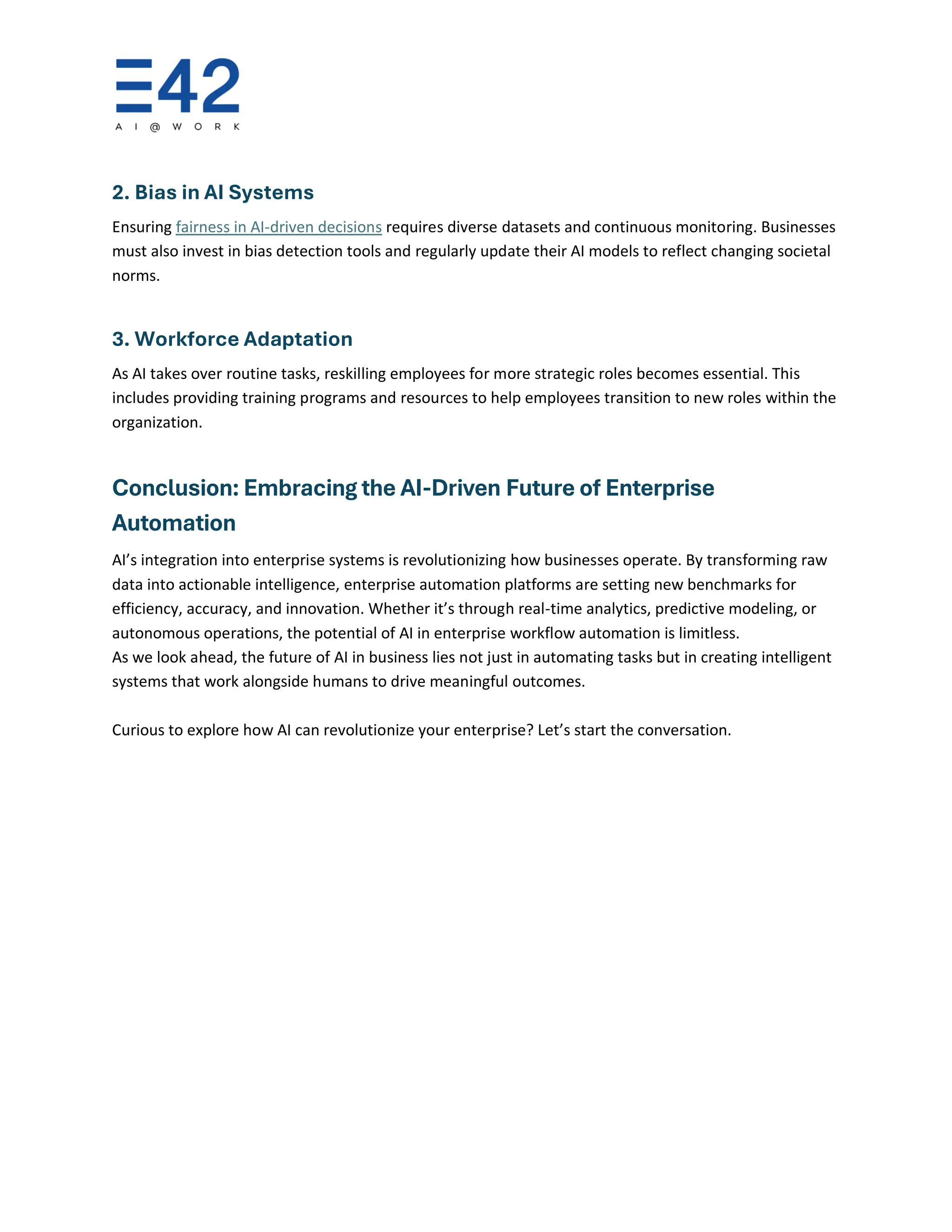 2. Bias in AI Systems
Ensuring fairness in AI-driven decisions requires diverse datasets and continuous monitoring. Businesses
must also invest in bias detection tools and regularly update their AI models to reflect changing societal
norms.
3. Workforce Adaptation
As AI takes over routine tasks, reskilling employees for more strategic roles becomes essential. This
includes providing training programs and resources to help employees transition to new roles within the
organization.
Conclusion: Embracing the AI-Driven Future of Enterprise
Automation
AI’s integration into enterprise systems is revolutionizing how businesses operate. By transforming raw
data into actionable intelligence, enterprise automation platforms are setting new benchmarks for
efficiency, accuracy, and innovation. Whether it’s through real-time analytics, predictive modeling, or
autonomous operations, the potential of AI in enterprise workflow automation is limitless.
As we look ahead, the future of AI in business lies not just in automating tasks but in creating intelligent
systems that work alongside humans to drive meaningful outcomes.
Curious to explore how AI can revolutionize your enterprise? Let’s start the conversation.
 