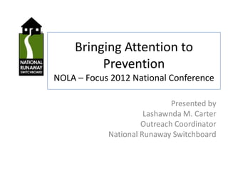 Bringing Attention to
         Prevention
NOLA – Focus 2012 National Conference

                             Presented by
                      Lashawnda M. Carter
                     Outreach Coordinator
            National Runaway Switchboard
 