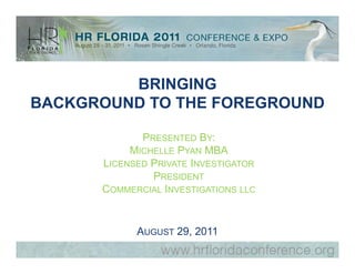 BRINGING
BACKGROUND TO THE FOREGROUND

             PRESENTED BY:
           MICHELLE PYAN MBA
      LICENSED PRIVATE INVESTIGATOR
               PRESIDENT
      COMMERCIAL INVESTIGATIONS LLC


            AUGUST 29, 2011
 