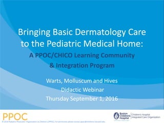 Bringing Basic Dermatology Care
to the Pediatric Medical Home:
A PPOC/CHICO Learning Community
& Integration Program
Warts, Molluscum and Hives
Didactic Webinar
Thursday September 1, 2016
© 2014 Pediatric Physicians’ Organization at Children’s (PPOC). For permission please contact ppoc@childrens.harvard.edu
 