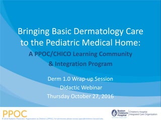 Bringing Basic Dermatology Care
to the Pediatric Medical Home:
A PPOC/CHICO Learning Community
& Integration Program
Derm 1.0 Wrap-up Session
Didactic Webinar
Thursday October 27, 2016
© 2014 Pediatric Physicians’ Organization at Children’s (PPOC). For permission please contact ppoc@childrens.harvard.edu
 