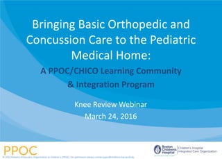 Knee Review Webinar
March 24, 2016
Bringing Basic Orthopedic and
Concussion Care to the Pediatric
Medical Home:
A PPOC/CHICO Learning Community
& Integration Program
© 2014 Pediatric Physicians’ Organization at Children’s (PPOC). For permission please contact ppoc@childrens.harvard.edu
 