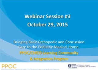 Bringing Basic Orthopedic and Concussion
Care to the Pediatric Medical Home:
PPOC/CHICO Learning Community
& Integration Program
© 2014 Pediatric Physicians’ Organization at Children’s (PPOC). For permission please contact ppoc@childrens.harvard.edu
Webinar Session #3
October 29, 2015
 