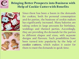Bringing Better Prospects into Business with
Help of Cookie Cutter with Benefits
Since there has been a boom in the demands
for cookies, both for personal consumption
and for parties, the business of cookie makers
has significantly increased. Many bakeries are
taking orders in large amounts for birthdays,
weddings and themed parties. Accordingly,
they are providing the demands for the parties
in different shapes and sizes, with separate
designs and flavours. Such possibilities have
been turned into popularity by the help of
cookie cutters, which makes it easier for
them to meet the demands in quick time.
 