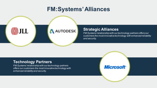 FM:Systems’Alliances
Strategic Alliances
FM:Systems’relationshipwith ourtechnology partners offers our
customers the mostinnovativetechnology with enhanced reliability
and security.
Technology Partners
FM:Systems’relationshipwith ourtechnology partners
offers our customers the mostinnovativetechnologywith
enhanced reliabilityand security.
 