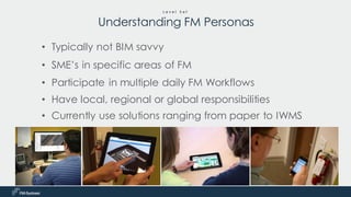 • Typically not BIM savvy
• SME’s in specific areas of FM
• Participate in multiple daily FM Workflows
• Have local, regional or global responsibilities
• Currently use solutions ranging from paper to IWMS
L e v e l S e t
Understanding FM Personas
 