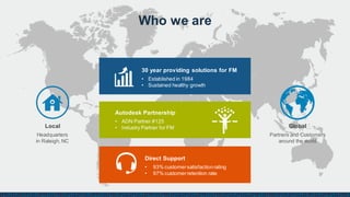Who we are
Autodesk Partnership
• ADN Partner #125
• Industry Partner for FM
Direct Support
• 93% customersatisfactionrating
• 97% customerretention rate
30 year providing solutions for FM
• Established in 1984
• Sustained healthy growth
Global
Partners and Customers
around the world
Local
Headquarters
in Raleigh, NC
 