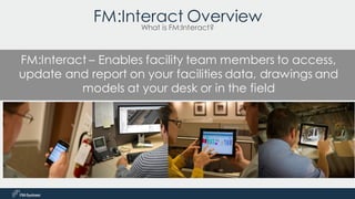 FM:Interact – Enables facility team members to access,
update and report on your facilities data, drawings and
models at your desk or in the field
FM:Interact Overview
What is FM:Interact?
 