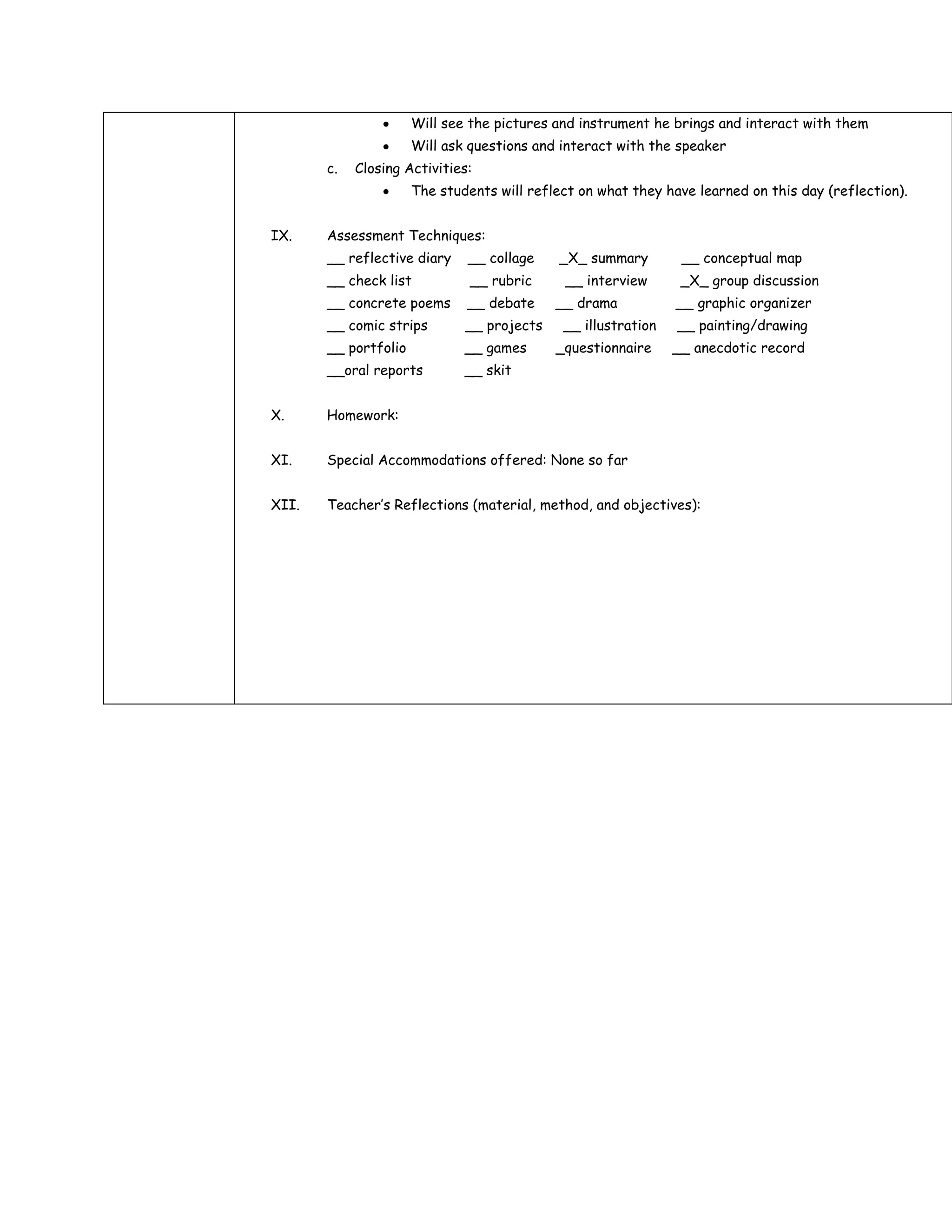 Will see the pictures and instrument he brings and interact with them
                      Will ask questions and interact with the speaker
       c.   Closing Activities:
                      The students will reflect on what they have learned on this day (reflection).


IX.    Assessment Techniques:
       __ reflective diary    __ collage    _X_ summary         __ conceptual map
       __ check list           __ rubric     __ interview       _X_ group discussion
       __ concrete poems      __ debate     __ drama           __ graphic organizer
       __ comic strips        __ projects    __ illustration   __ painting/drawing
       __ portfolio           __ games      _questionnaire     __ anecdotic record
       __oral reports         __ skit


X.     Homework:


XI.    Special Accommodations offered: None so far


XII.   Teacher’s Reflections (material, method, and objectives):
 